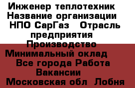 Инженер-теплотехник › Название организации ­ НПО СарГаз › Отрасль предприятия ­ Производство › Минимальный оклад ­ 1 - Все города Работа » Вакансии   . Московская обл.,Лобня г.